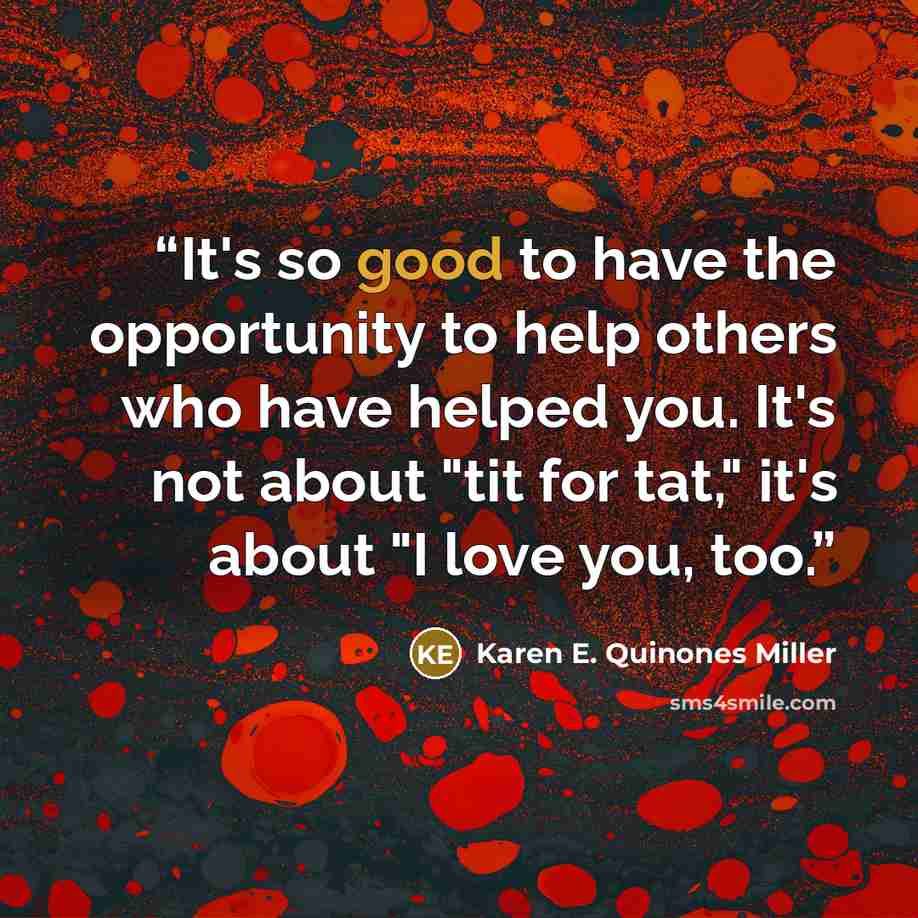 “It's so good to have the opportunity to help others who have helped you. It's not about "tit for tat," it's about "I love you, too.” quote by Karen E. Quinones Miller
