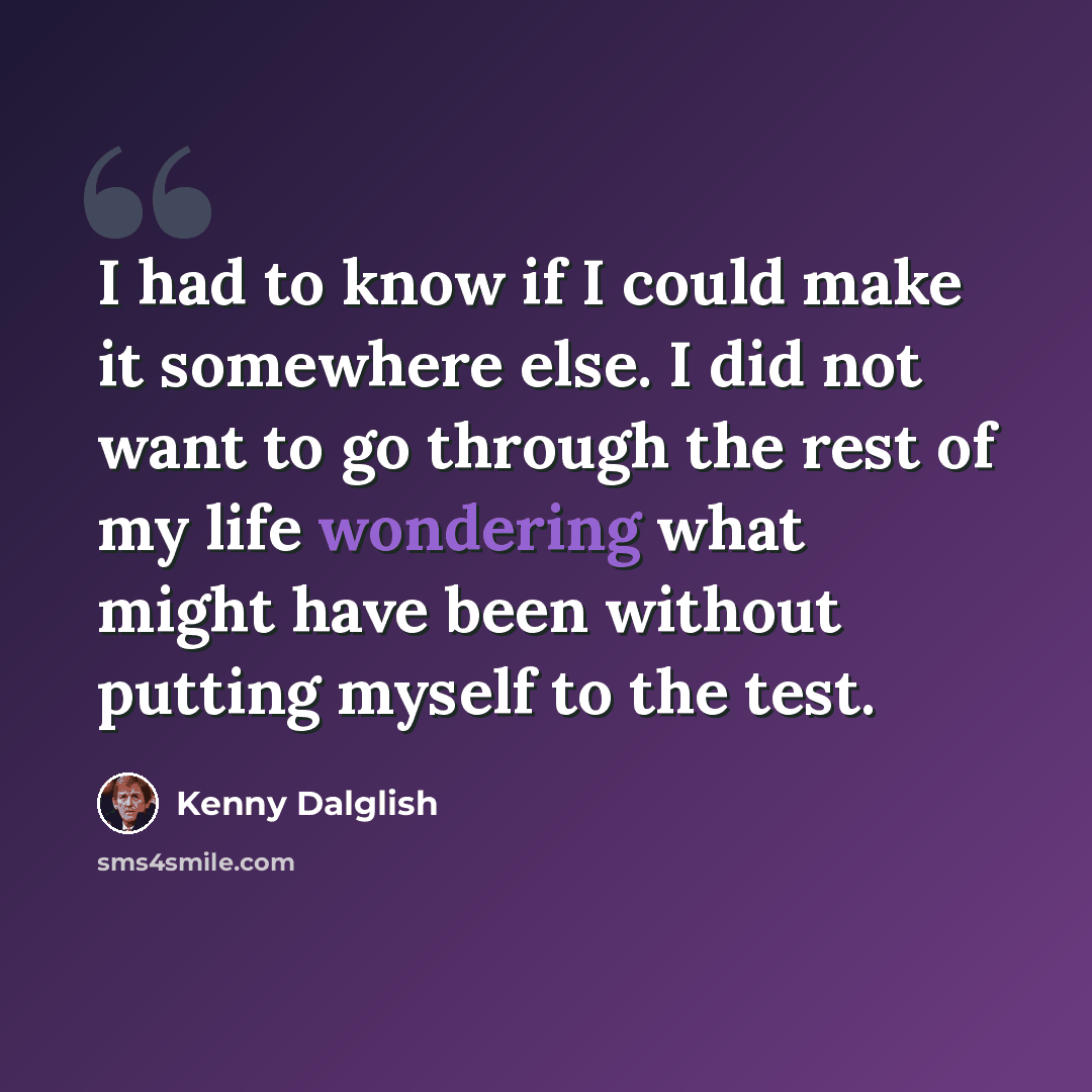 “I had to know if I could make it somewhere else. I did not want to go through the rest of my life wondering what might have been without putting myself to the test.” quote by Kenny Dalglish