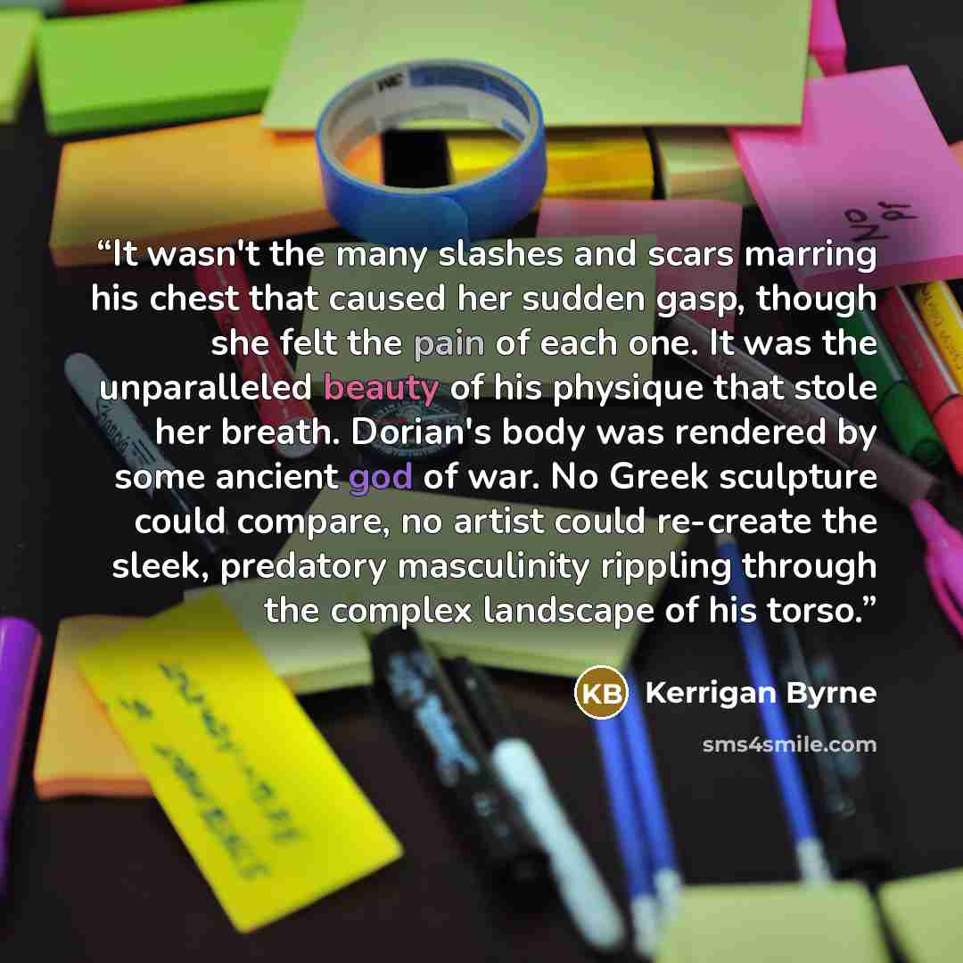 “It wasn't the many slashes and scars marring his chest that caused her sudden gasp, though she felt the pain of each one. It was the unparalleled beauty of his physique that stole her breath. Dorian's body was rendered by some ancient god of war. No Greek sculpture could compare, no artist could…” quote by Kerrigan Byrne