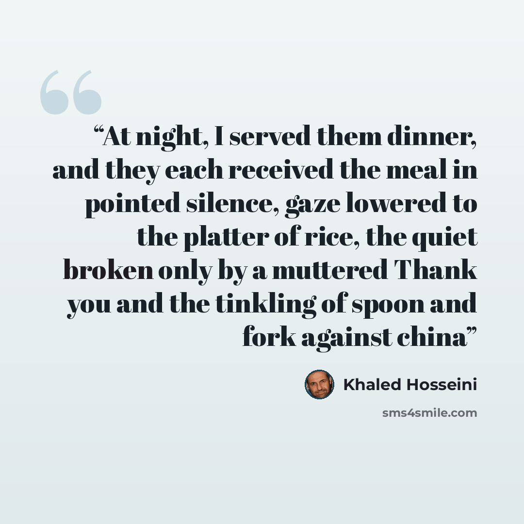 “At night, I served them dinner, and they each received the meal in pointed silence, gaze lowered to the platter of rice, the quiet broken only by a muttered Thank you and the tinkling of spoon and fork against china” quote by Khaled Hosseini