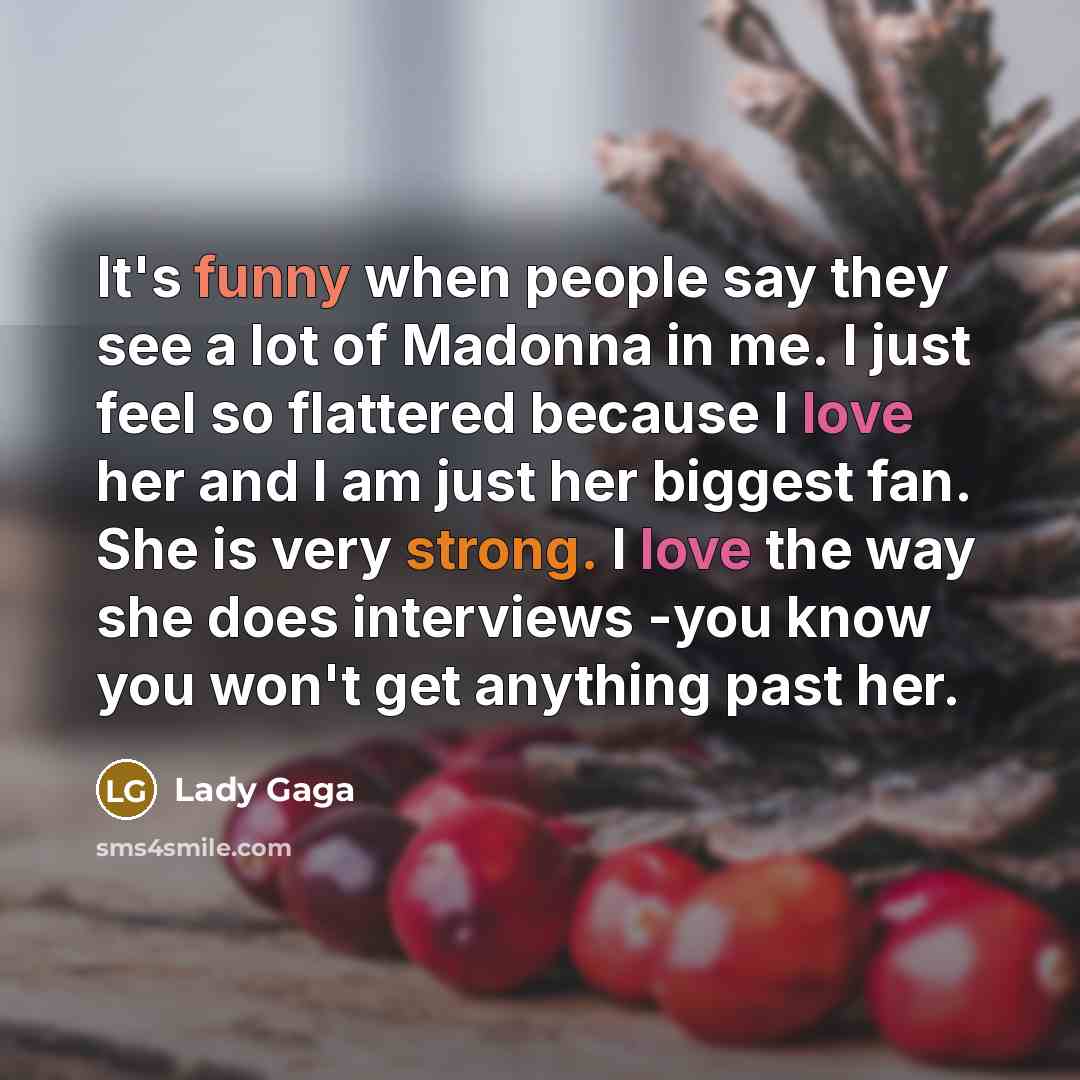 “It's funny when people say they see a lot of Madonna in me. I just feel so flattered because I love her and I am just her biggest fan. She is very strong. I love the way she does interviews -you know you won't get anything past her.” quote by Lady Gaga