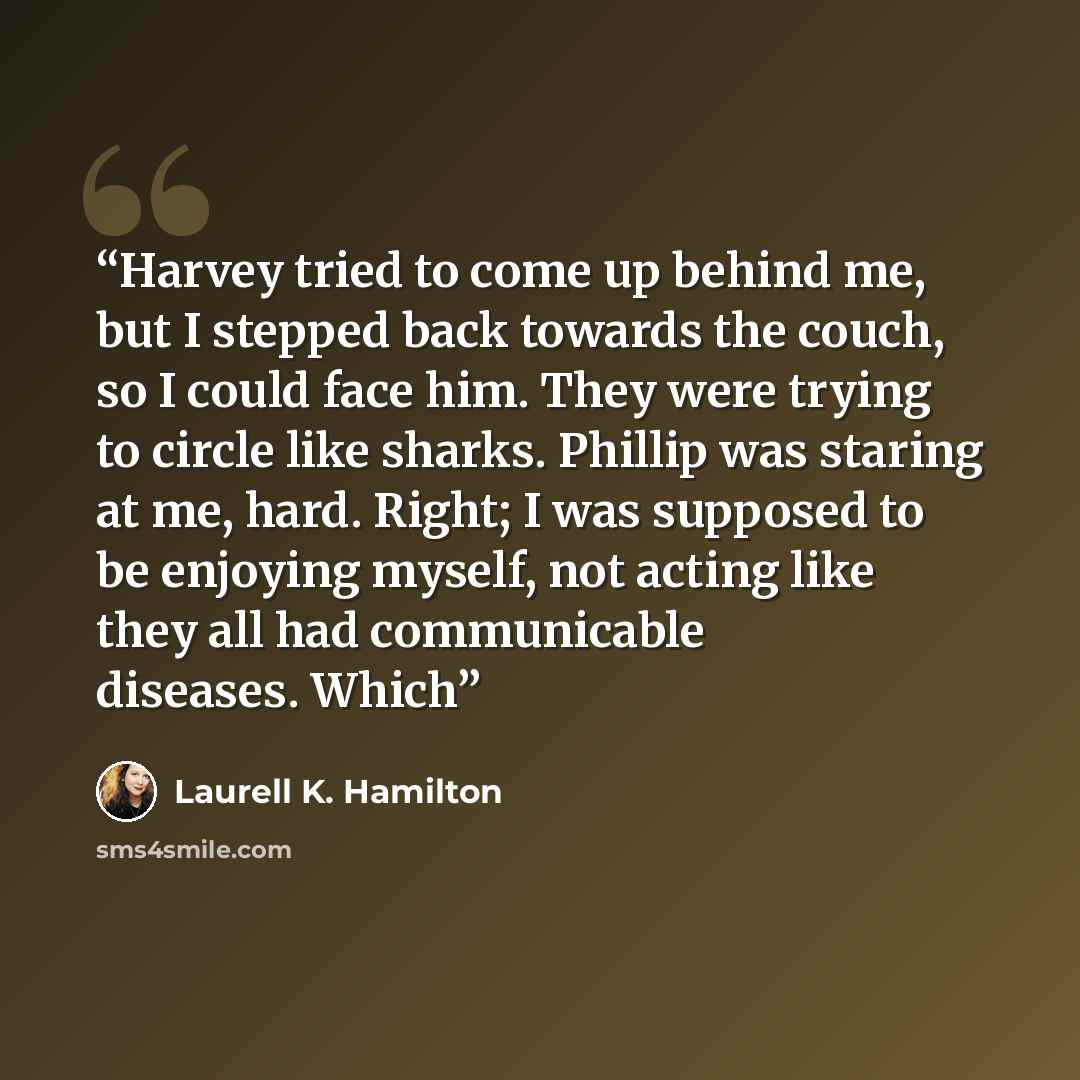 “Harvey tried to come up behind me, but I stepped back towards the couch, so I could face him. They were trying to circle like sharks. Phillip was staring at me, hard. Right; I was supposed to be enjoying myself, not acting like they all had communicable diseases. Which” quote by Laurell K. Hamilton