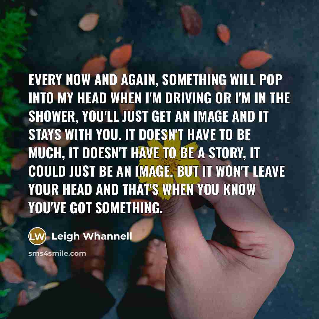 “Every now and again, something will pop into my head when I'm driving or I'm in the shower, you'll just get an image and it stays with you. It doesn't have to be much, it doesn't have to be a story, it could just be an image. But it won't leave your head and that's when you know you've got…” quote by Leigh Whannell