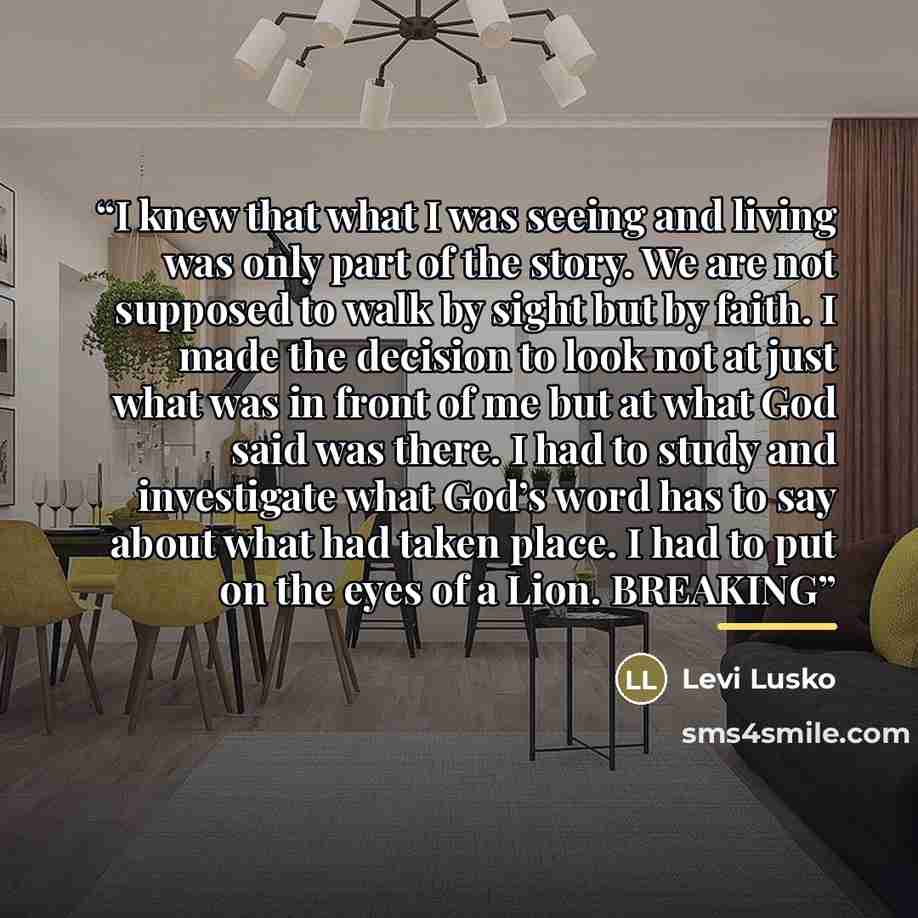 “I knew that what I was seeing and living was only part of the story. We are not supposed to walk by sight but by faith. I made the decision to look not at just what was in front of me but at what God said was there. I had to study and investigate what God’s word has to say about what had taken…” quote by Levi Lusko