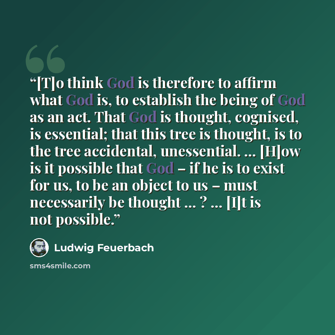 “[T]o think God is therefore to affirm what God is, to establish the being of God as an act. That God is thought, cognised, is essential; that this tree is thought, is to the tree accidental, unessential. … [H]ow is it possible that God – if he is to exist for us, to be an object to us – must…” quote by Ludwig Feuerbach