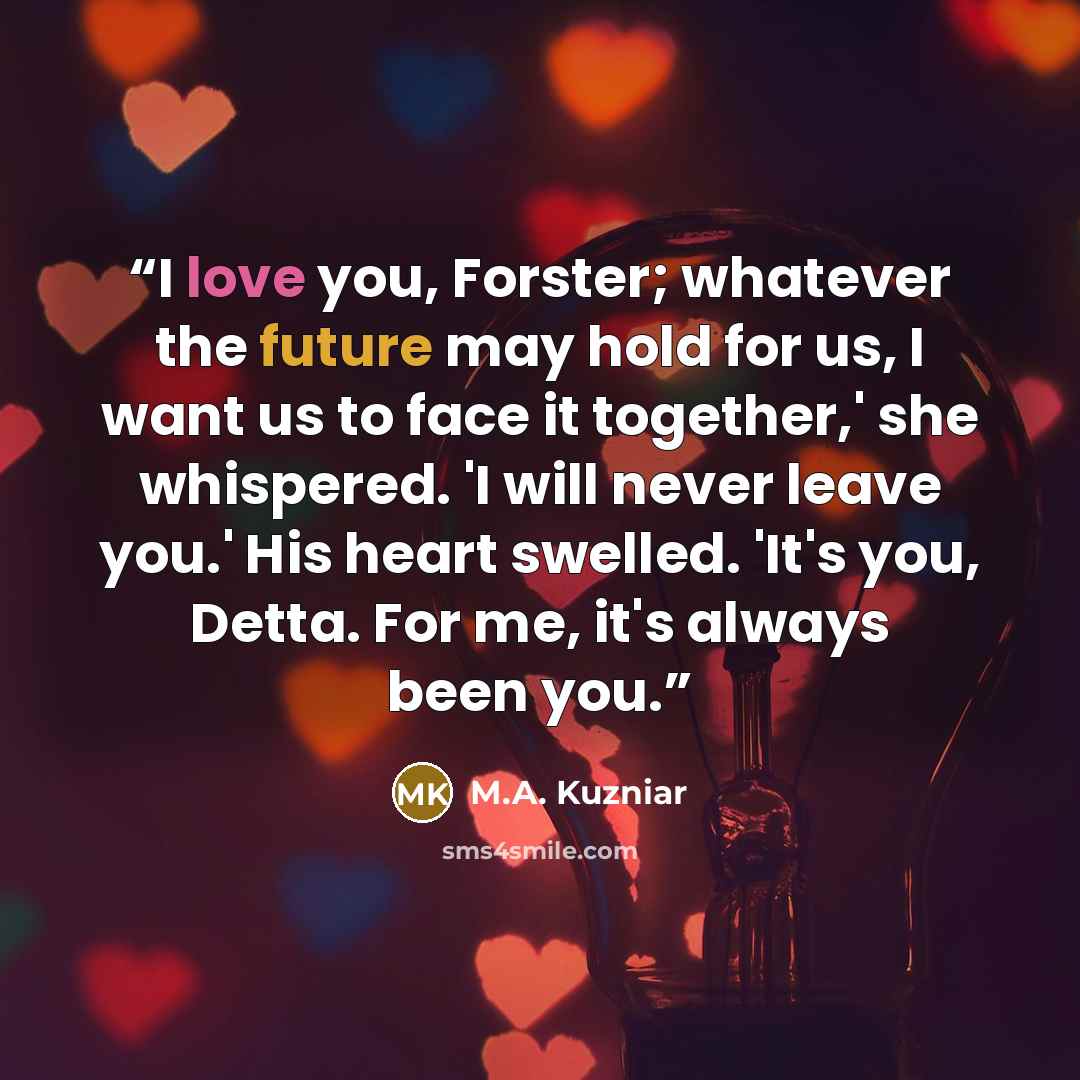 “I love you, Forster; whatever the future may hold for us, I want us to face it together,' she whispered. 'I will never leave you.' His heart swelled. 'It's you, Detta. For me, it's always been you.” quote by M.A. Kuzniar