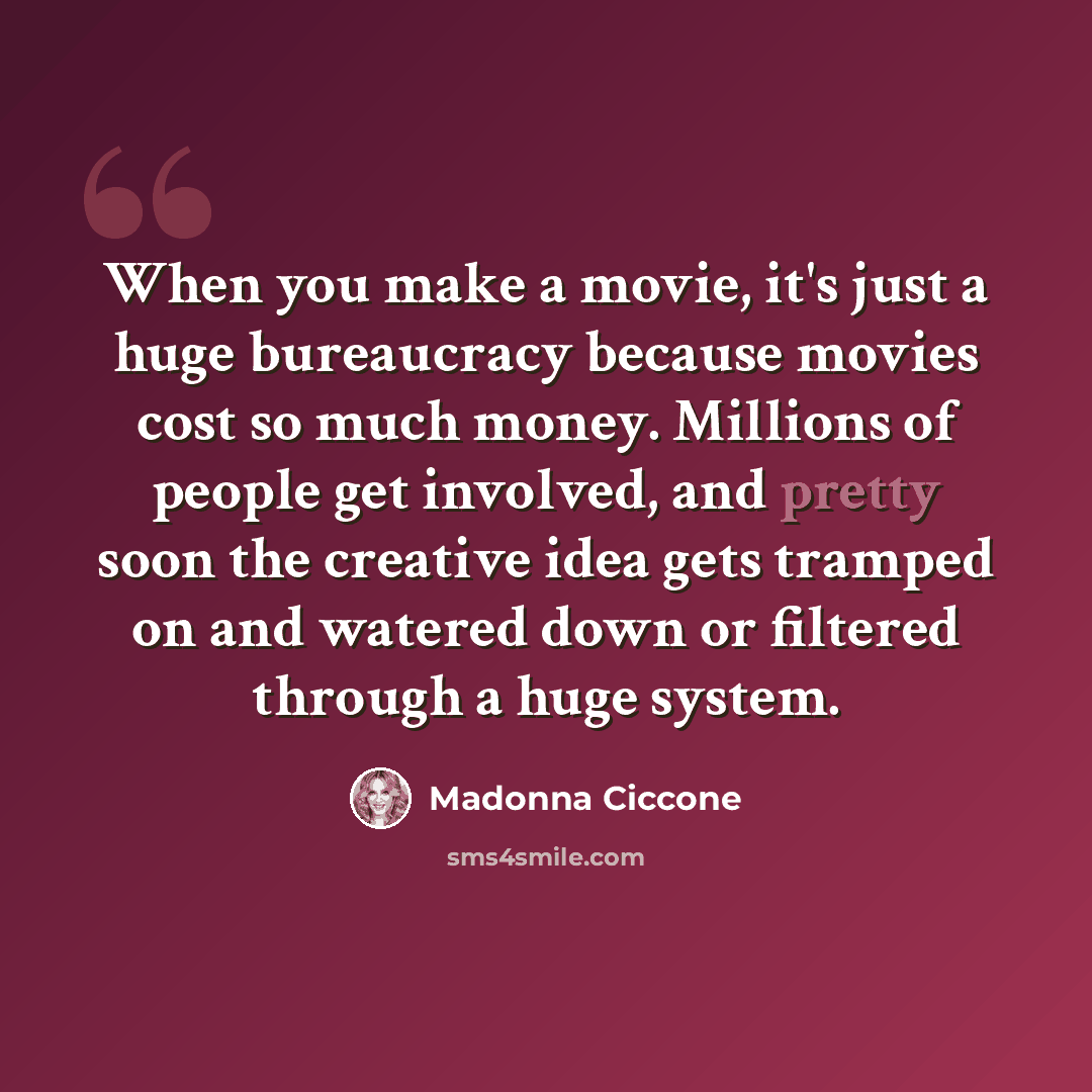 “When you make a movie, it's just a huge bureaucracy because movies cost so much money. Millions of people get involved, and pretty soon the creative idea gets tramped on and watered down or filtered through a huge system.” quote by Madonna Ciccone