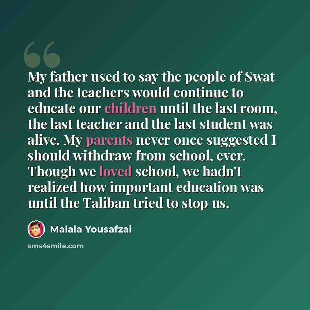 “My father used to say the people of Swat and the teachers would continue to educate our children until the last room, the last teacher and the last student was alive. My parents never once suggested I should withdraw from school, ever. Though we loved school, we hadn't realized how important…” quote by Malala Yousafzai