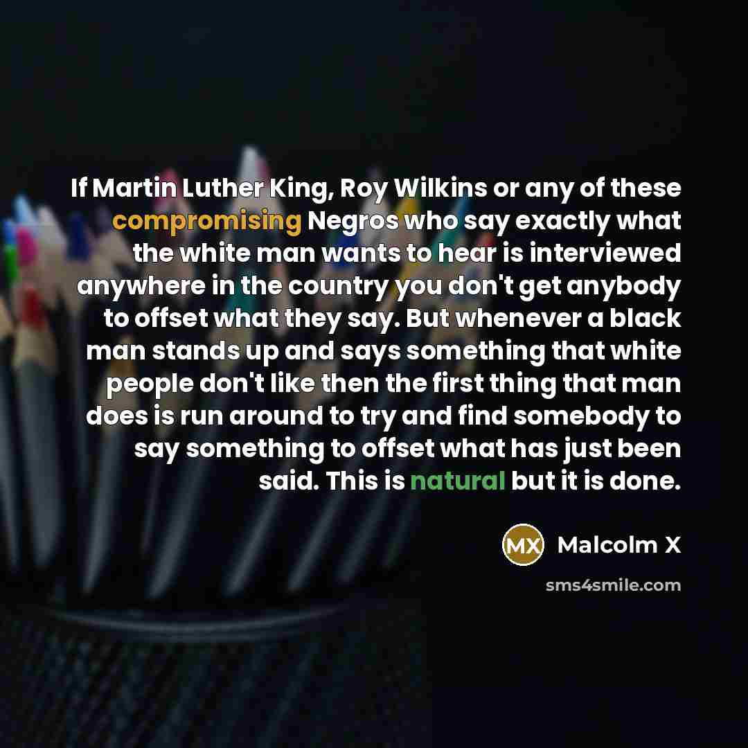 “If Martin Luther King, Roy Wilkins or any of these compromising Negros who say exactly what the white man wants to hear is interviewed anywhere in the country you don't get anybody to offset what they say. But whenever a black man stands up and says something that white people don't like then the…” quote by Malcolm X