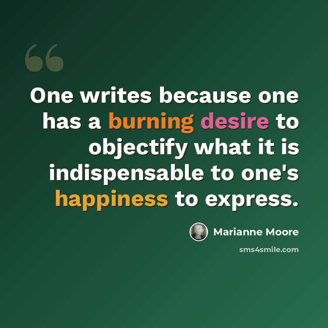 “One writes because one has a burning desire to objectify what it is indispensable to one's happiness to express.” quote by Marianne Moore