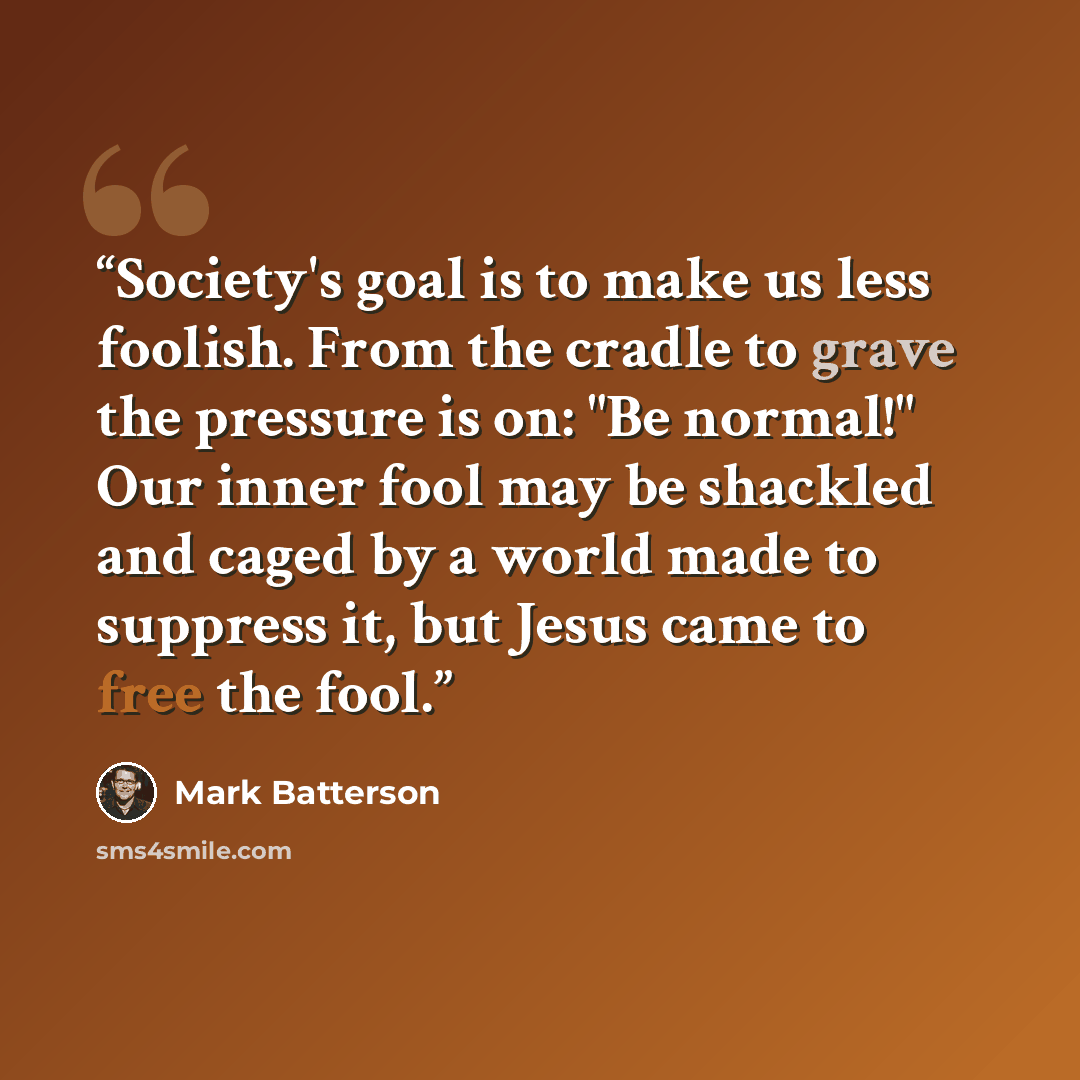 “Society's goal is to make us less foolish. From the cradle to grave the pressure is on: "Be normal!" Our inner fool may be shackled and caged by a world made to suppress it, but Jesus came to free the fool.” quote by Mark Batterson