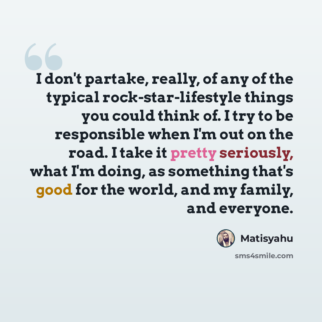 “I don't partake, really, of any of the typical rock-star-lifestyle things you could think of. I try to be responsible when I'm out on the road. I take it pretty seriously, what I'm doing, as something that's good for the world, and my family, and everyone.” quote by Matisyahu