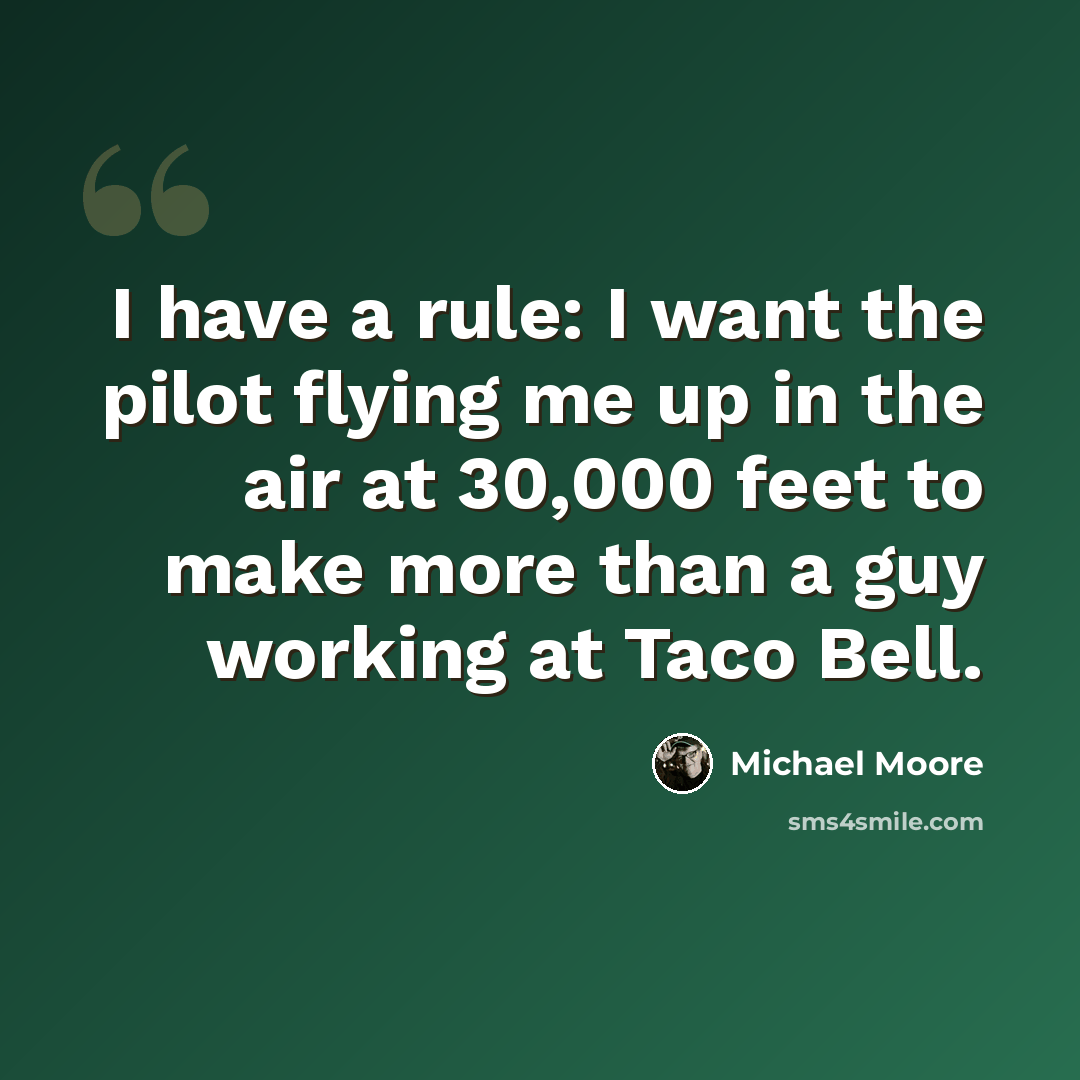 “I have a rule: I want the pilot flying me up in the air at 30,000 feet to make more than a guy working at Taco Bell.” quote by Michael Moore