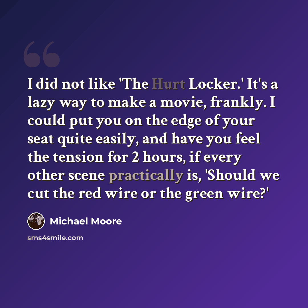 “I did not like 'The Hurt Locker.' It's a lazy way to make a movie, frankly. I could put you on the edge of your seat quite easily, and have you feel the tension for 2 hours, if every other scene practically is, 'Should we cut the red wire or the green wire?'” quote by Michael Moore