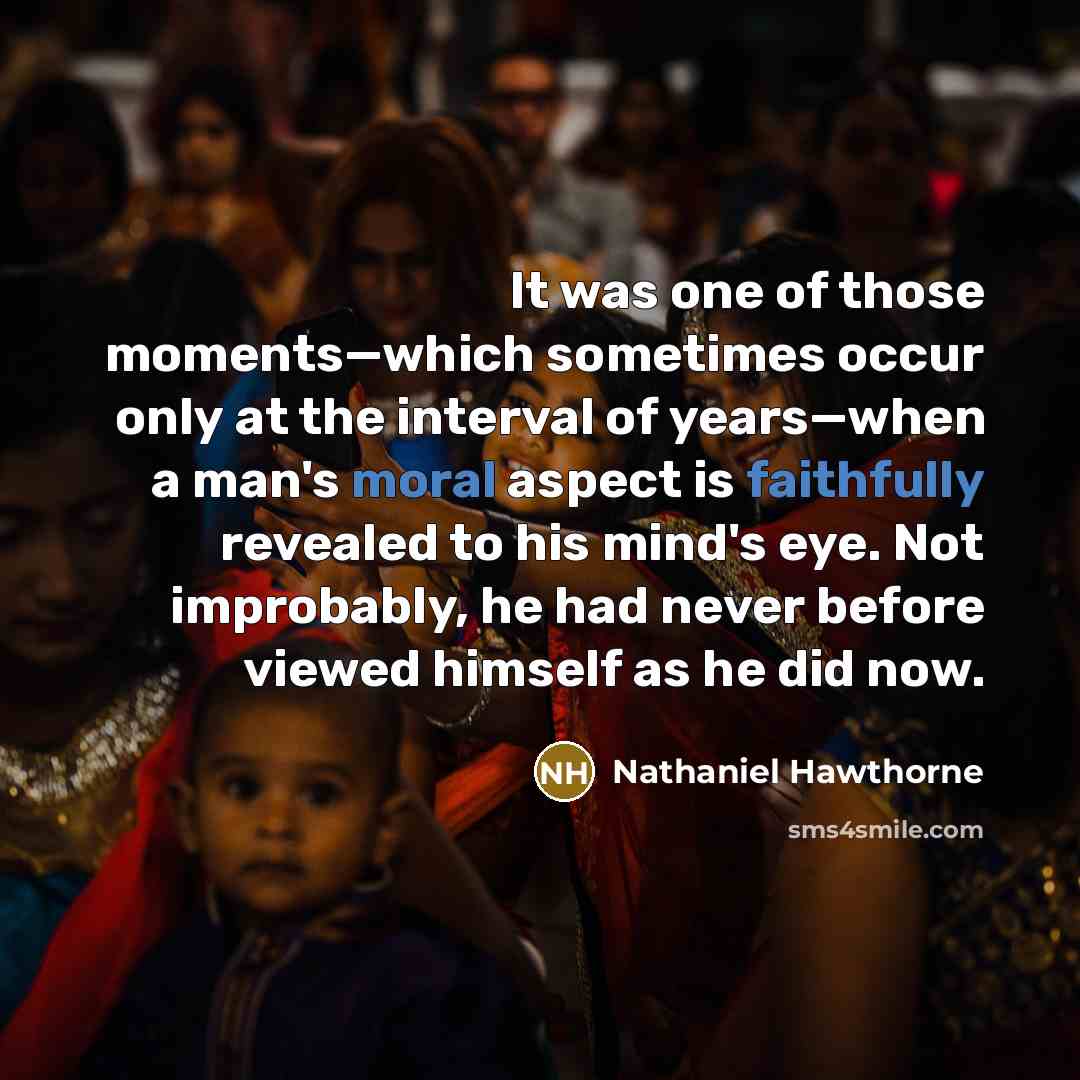 “It was one of those moments—which sometimes occur only at the interval of years—when a man's moral aspect is faithfully revealed to his mind's eye. Not improbably, he had never before viewed himself as he did now.” quote by Nathaniel Hawthorne
