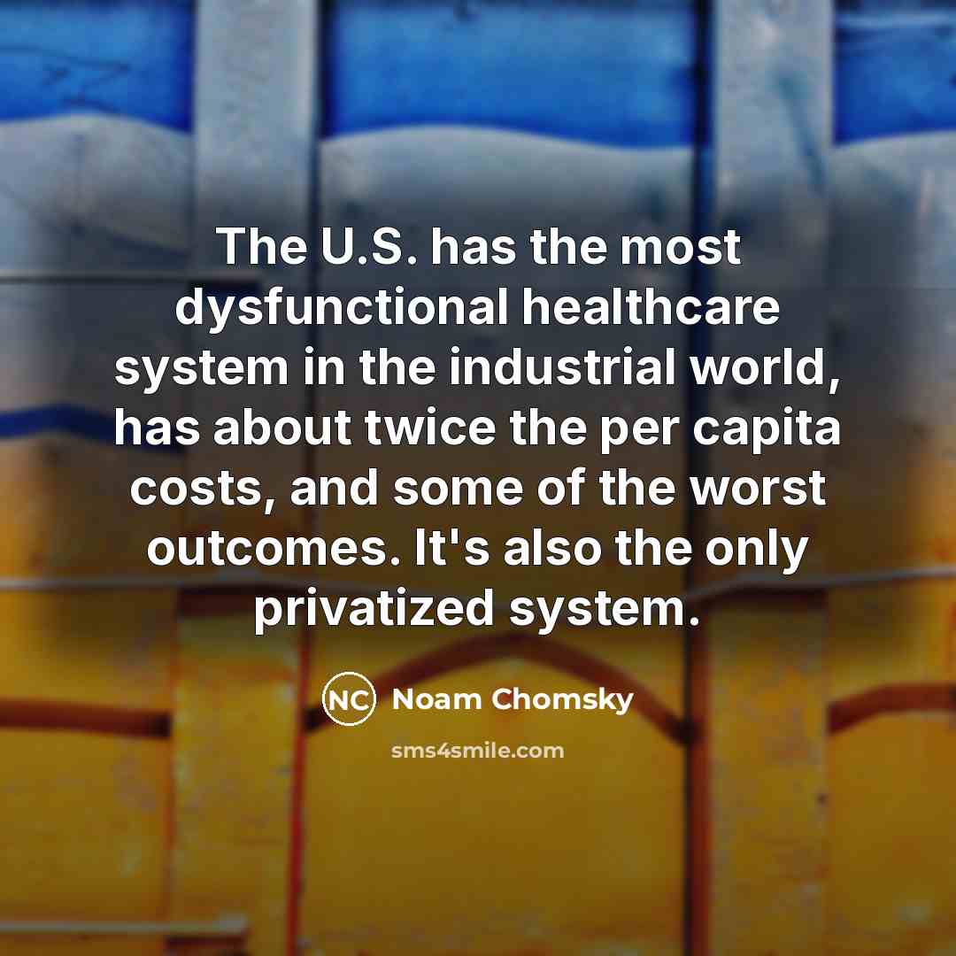 “The U.S. has the most dysfunctional healthcare system in the industrial world, has about twice the per capita costs, and some of the worst outcomes. It's also the only privatized system.” quote by Noam Chomsky