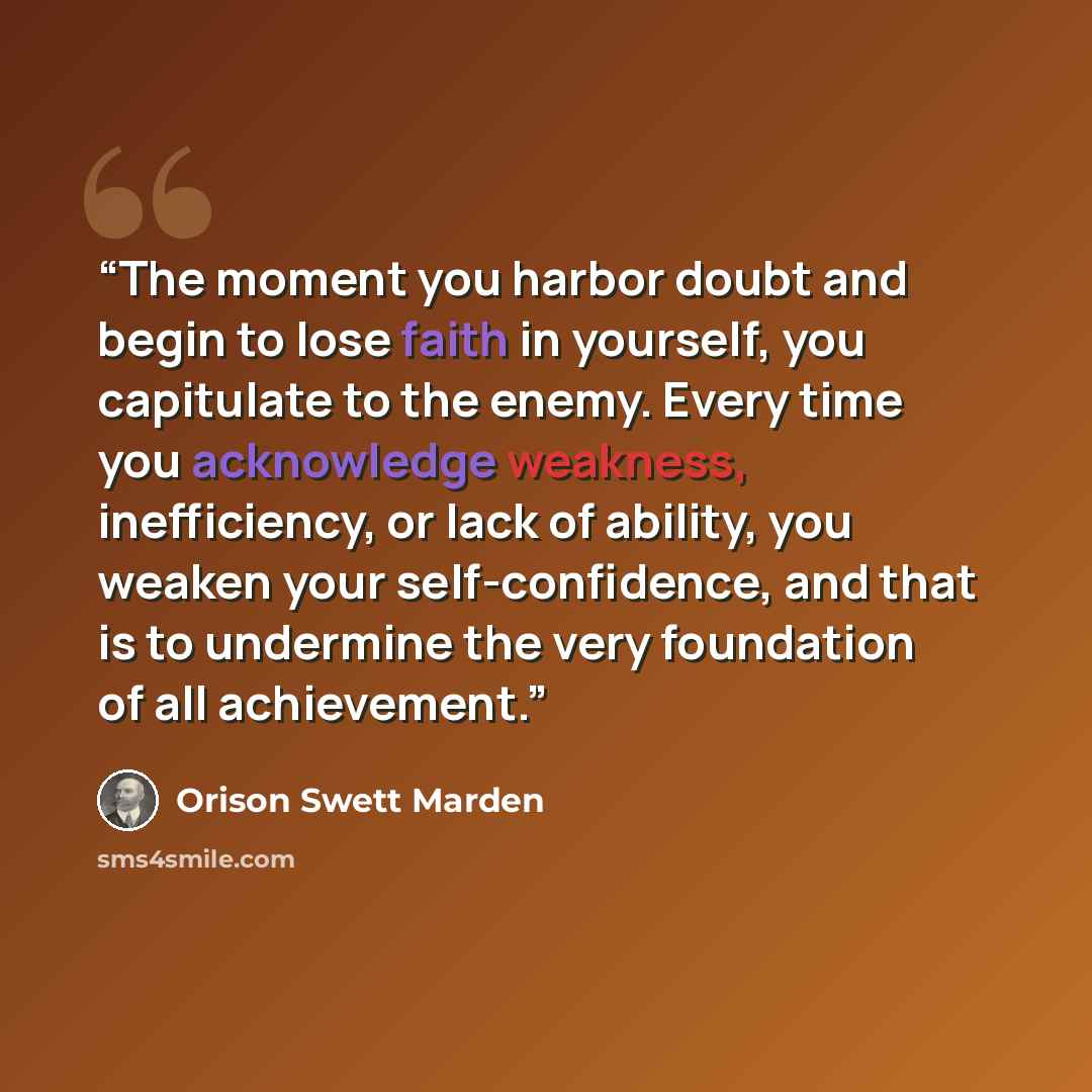 “The moment you harbor doubt and begin to lose faith in yourself, you capitulate to the enemy. Every time you acknowledge weakness, inefficiency, or lack of ability, you weaken your self-confidence, and that is to undermine the very foundation of all achievement.” quote by Orison Swett Marden