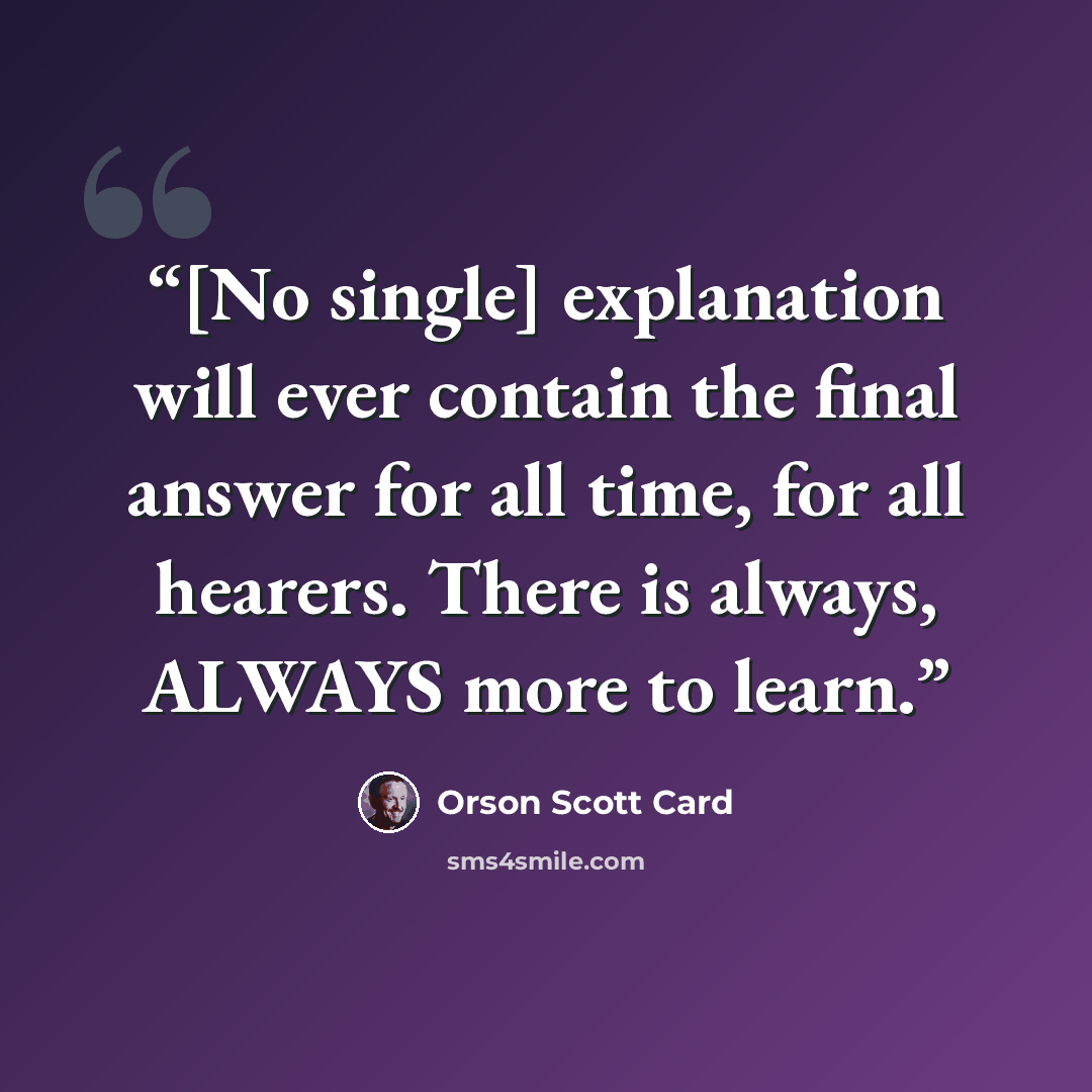 “[No single] explanation will ever contain the final answer for all time, for all hearers. There is always, ALWAYS more to learn.” quote by Orson Scott Card