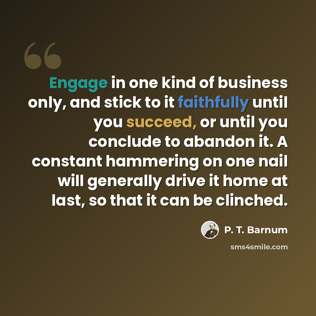 “Engage in one kind of business only, and stick to it faithfully until you succeed, or until you conclude to abandon it. A constant hammering on one nail will generally drive it home at last, so that it can be clinched.” quote by P. T. Barnum