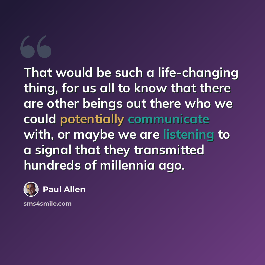 “That would be such a life-changing thing, for us all to know that there are other beings out there who we could potentially communicate with, or maybe we are listening to a signal that they transmitted hundreds of millennia ago.” quote by Paul Allen