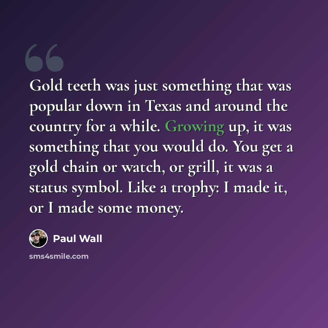 “Gold teeth was just something that was popular down in Texas and around the country for a while. Growing up, it was something that you would do. You get a gold chain or watch, or grill, it was a status symbol. Like a trophy: I made it, or I made some money.” quote by Paul Wall