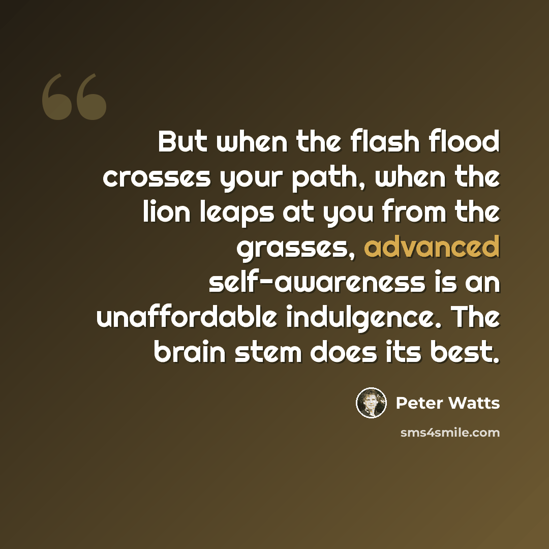 “But when the flash flood crosses your path, when the lion leaps at you from the grasses, advanced self-awareness is an unaffordable indulgence. The brain stem does its best.” quote by Peter Watts