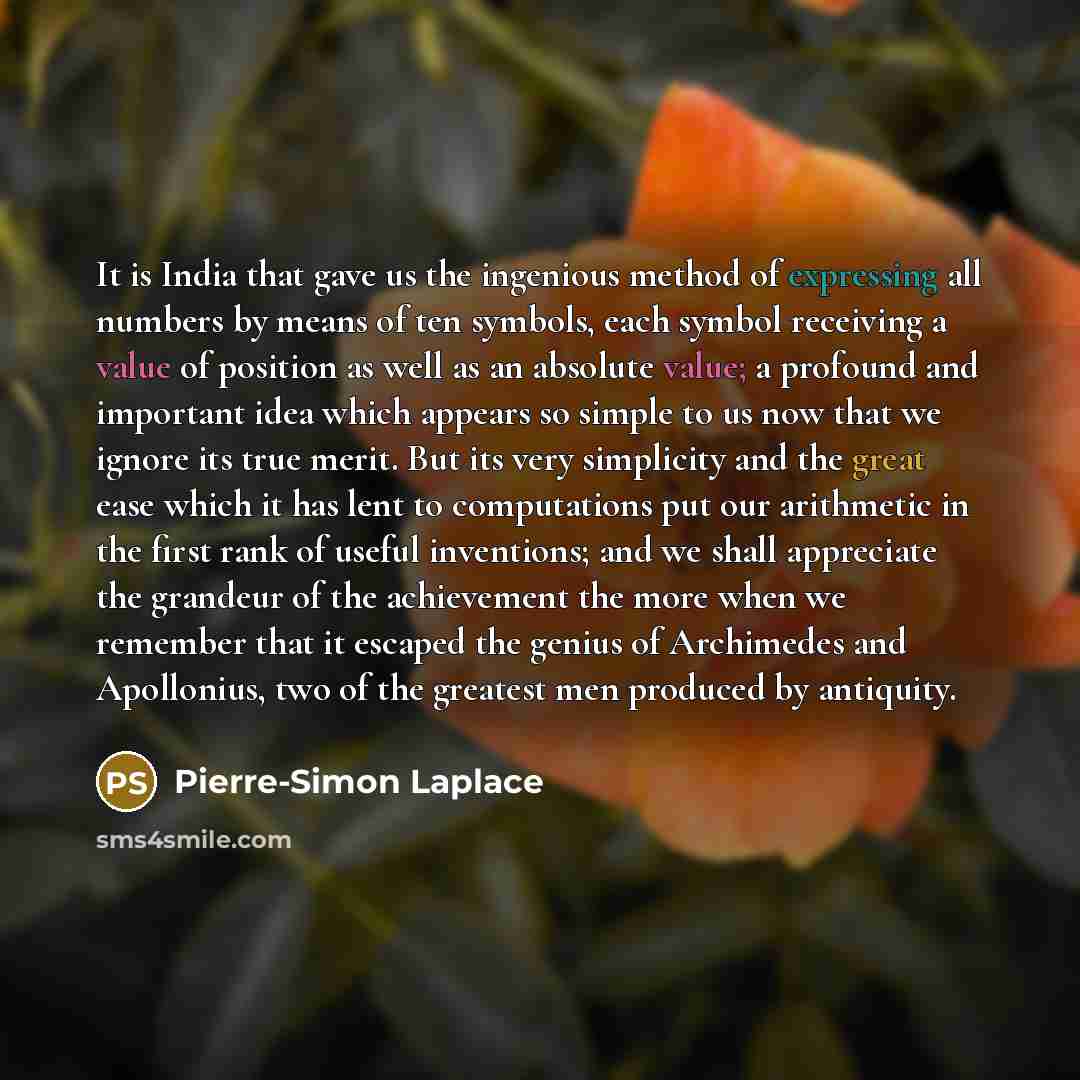 “It is India that gave us the ingenious method of expressing all numbers by means of ten symbols, each symbol receiving a value of position as well as an absolute value; a profound and important idea which appears so simple to us now that we ignore its true merit. But its very simplicity and the…” quote by Pierre-Simon Laplace