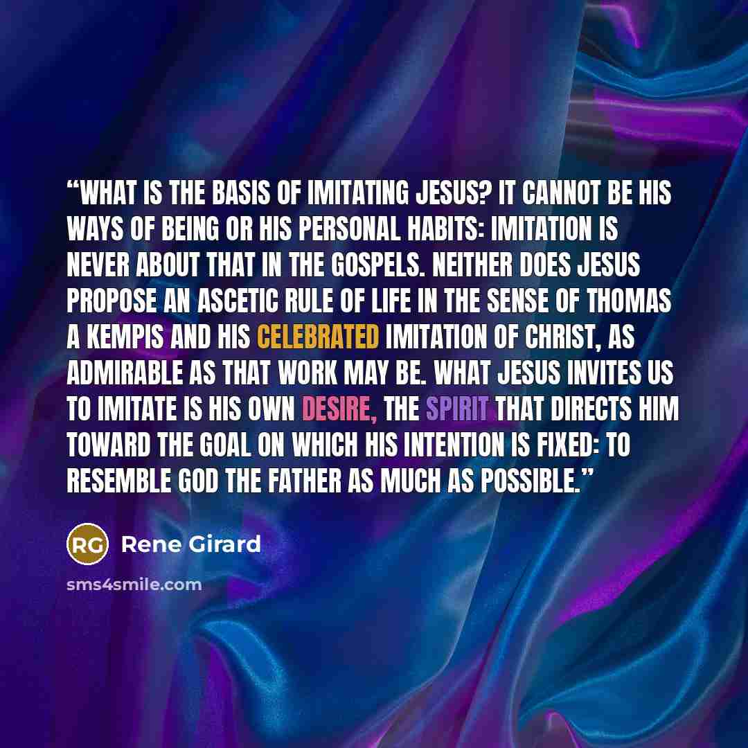 “What is the basis of imitating Jesus? It cannot be his ways of being or his personal habits: imitation is never about that in the Gospels. Neither does Jesus propose an ascetic rule of life in the sense of Thomas a Kempis and his celebrated Imitation of Christ, as admirable as that work may be…” quote by René Girard