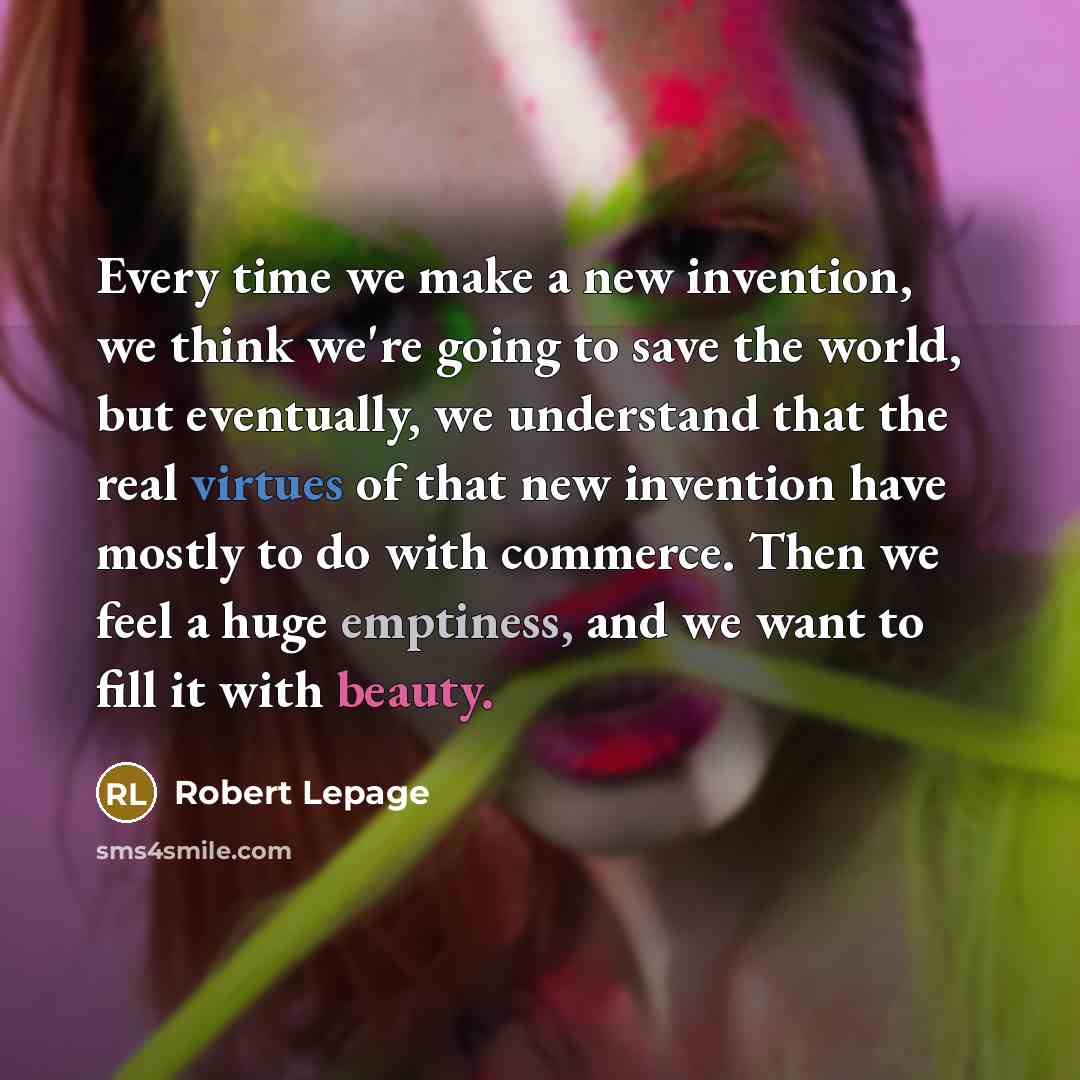 “Every time we make a new invention, we think we're going to save the world, but eventually, we understand that the real virtues of that new invention have mostly to do with commerce. Then we feel a huge emptiness, and we want to fill it with beauty.” quote by Robert Lepage