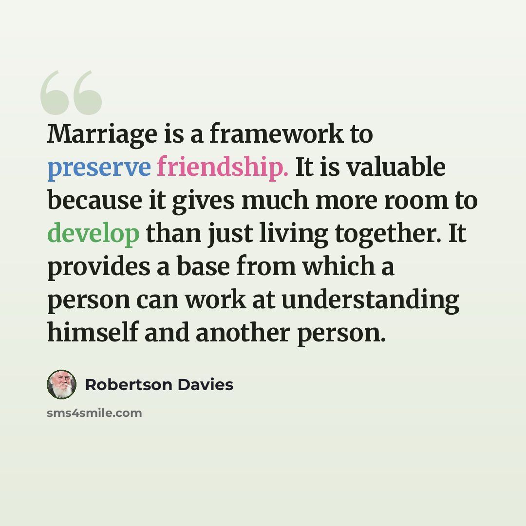 “Marriage is a framework to preserve friendship. It is valuable because it gives much more room to develop than just living together. It provides a base from which a person can work at understanding himself and another person.” quote by Robertson Davies
