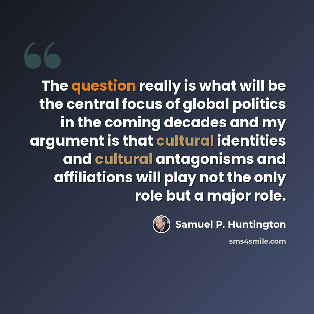 “The question really is what will be the central focus of global politics in the coming decades and my argument is that cultural identities and cultural antagonisms and affiliations will play not the only role but a major role.” quote by Samuel P. Huntington