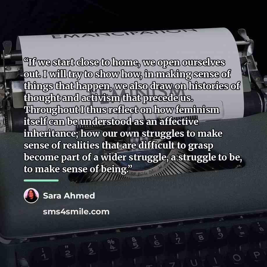 “If we start close to home, we open ourselves out. I will try to show how, in making sense of things that happen, we also draw on histories of thought and activism that precede us. Throughout I thus reflect on how feminism itself can be understood as an affective inheritance; how our own struggles…” quote by Sara Ahmed