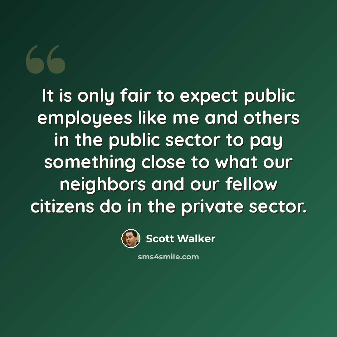 “It is only fair to expect public employees like me and others in the public sector to pay something close to what our neighbors and our fellow citizens do in the private sector.” quote by Scott Walker