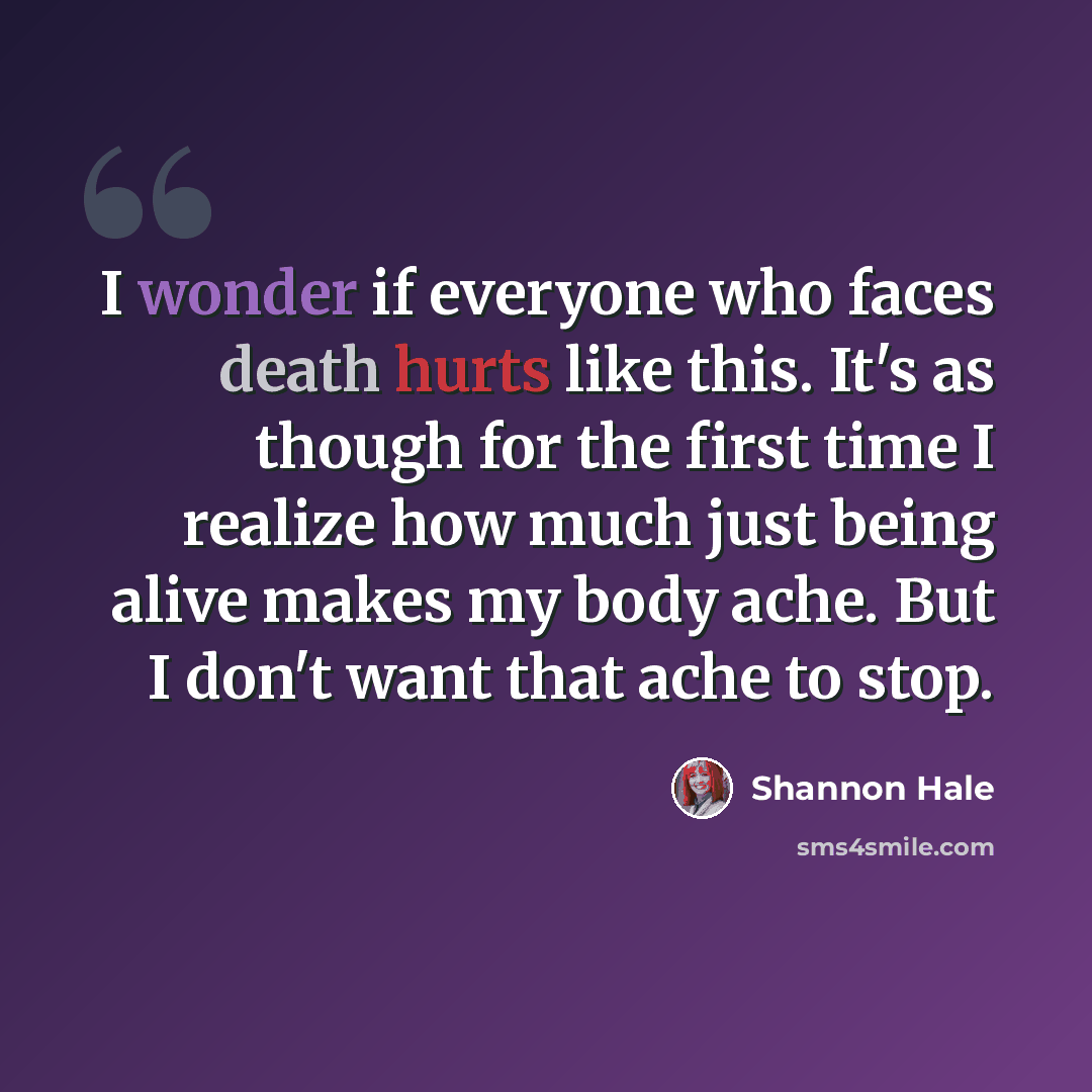 “I wonder if everyone who faces death hurts like this. It's as though for the first time I realize how much just being alive makes my body ache. But I don't want that ache to stop.” quote by Shannon Hale