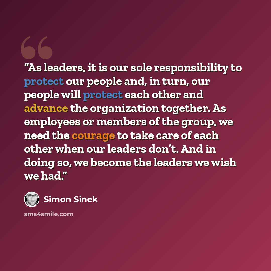 “As leaders, it is our sole responsibility to protect our people and, in turn, our people will protect each other and advance the organization together. As employees or members of the group, we need the courage to take care of each other when our leaders don’t. And in doing so, we become the…” quote by Simon Sinek