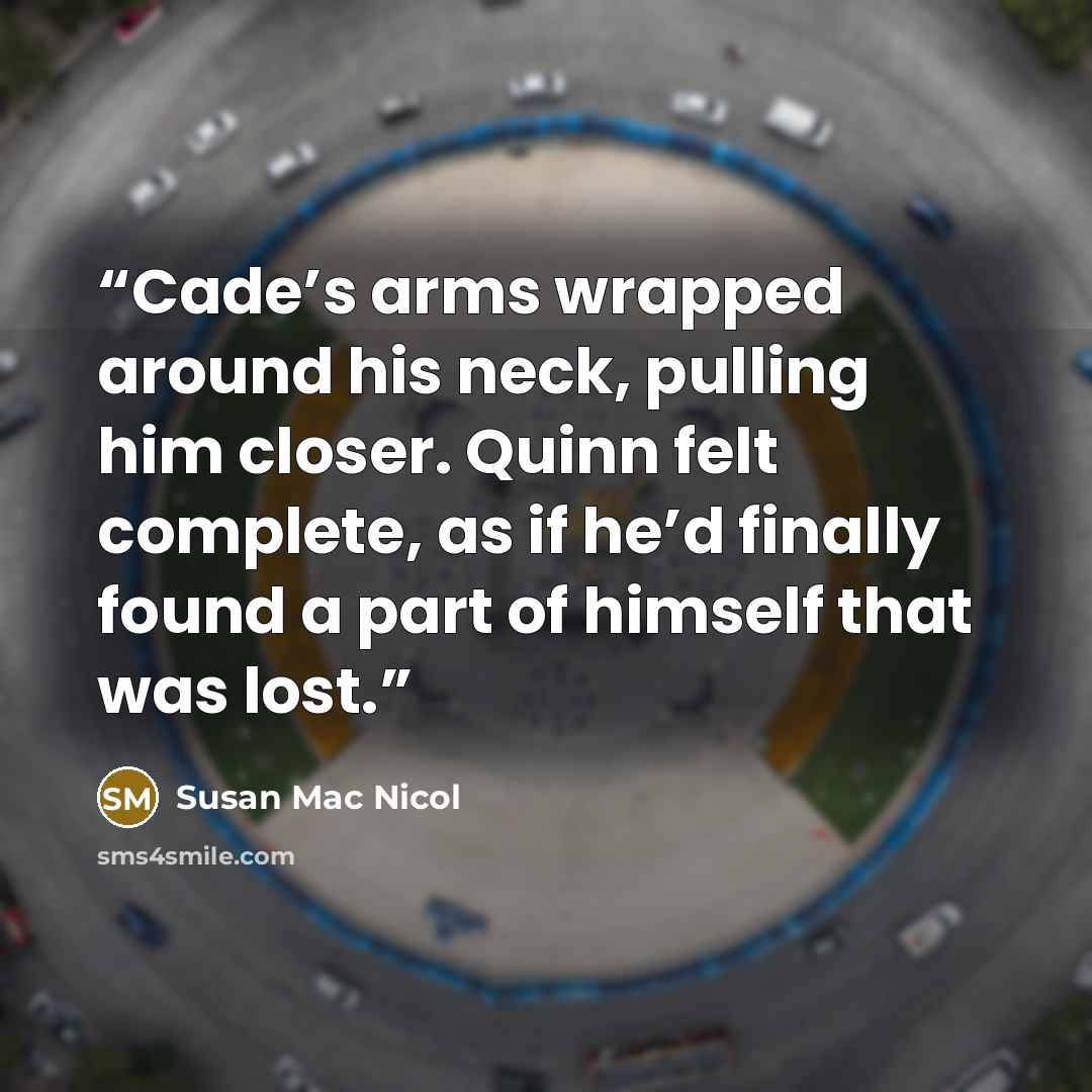 “Cade’s arms wrapped around his neck, pulling him closer. Quinn felt complete, as if he’d finally found a part of himself that was lost.” quote by Susan Mac Nicol