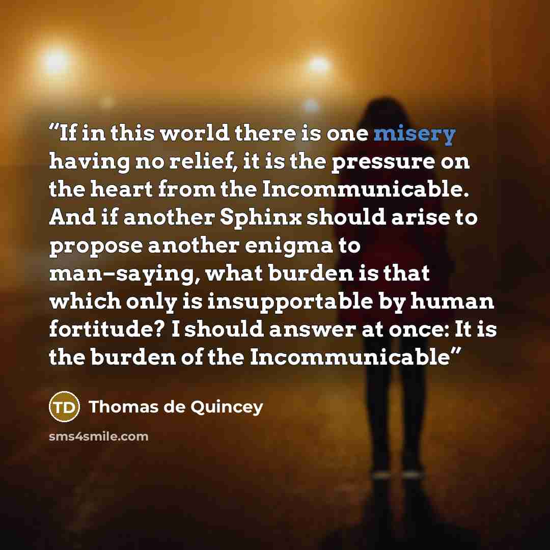 “If in this world there is one misery having no relief, it is the pressure on the heart from the Incommunicable. And if another Sphinx should arise to propose another enigma to man–saying, what burden is that which only is insupportable by human fortitude? I should answer at once: It is the burden…” quote by Thomas de Quincey