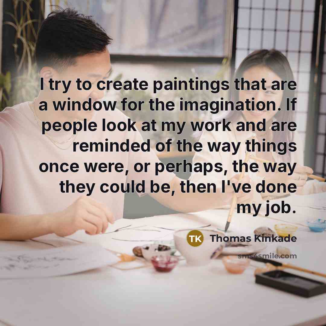 “I try to create paintings that are a window for the imagination. If people look at my work and are reminded of the way things once were, or perhaps, the way they could be, then I've done my job.” quote by Thomas Kinkade