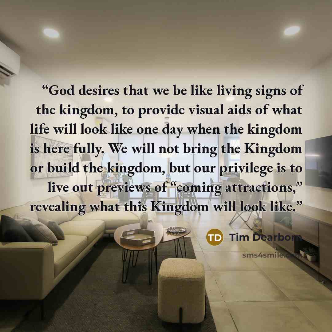 “God desires that we be like living signs of the kingdom, to provide visual aids of what life will look like one day when the kingdom is here fully. We will not bring the Kingdom or build the kingdom, but our privilege is to live out previews of “coming attractions,” revealing what this Kingdom…” quote by Tim Dearborn