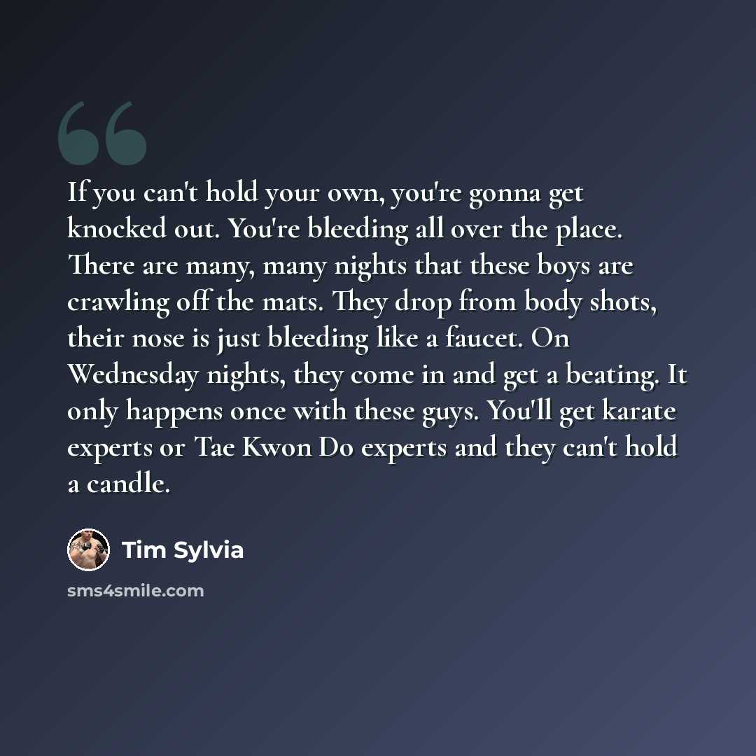 “If you can't hold your own, you're gonna get knocked out. You're bleeding all over the place. There are many, many nights that these boys are crawling off the mats. They drop from body shots, their nose is just bleeding like a faucet. On Wednesday nights, they come in and get a beating. It only…” quote by Tim Sylvia