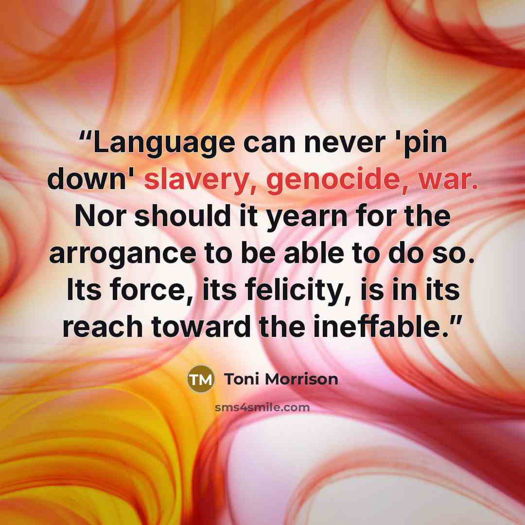 “Language can never 'pin down' slavery, genocide, war. Nor should it yearn for the arrogance to be able to do so. Its force, its felicity, is in its reach toward the ineffable.” quote by Toni Morrison