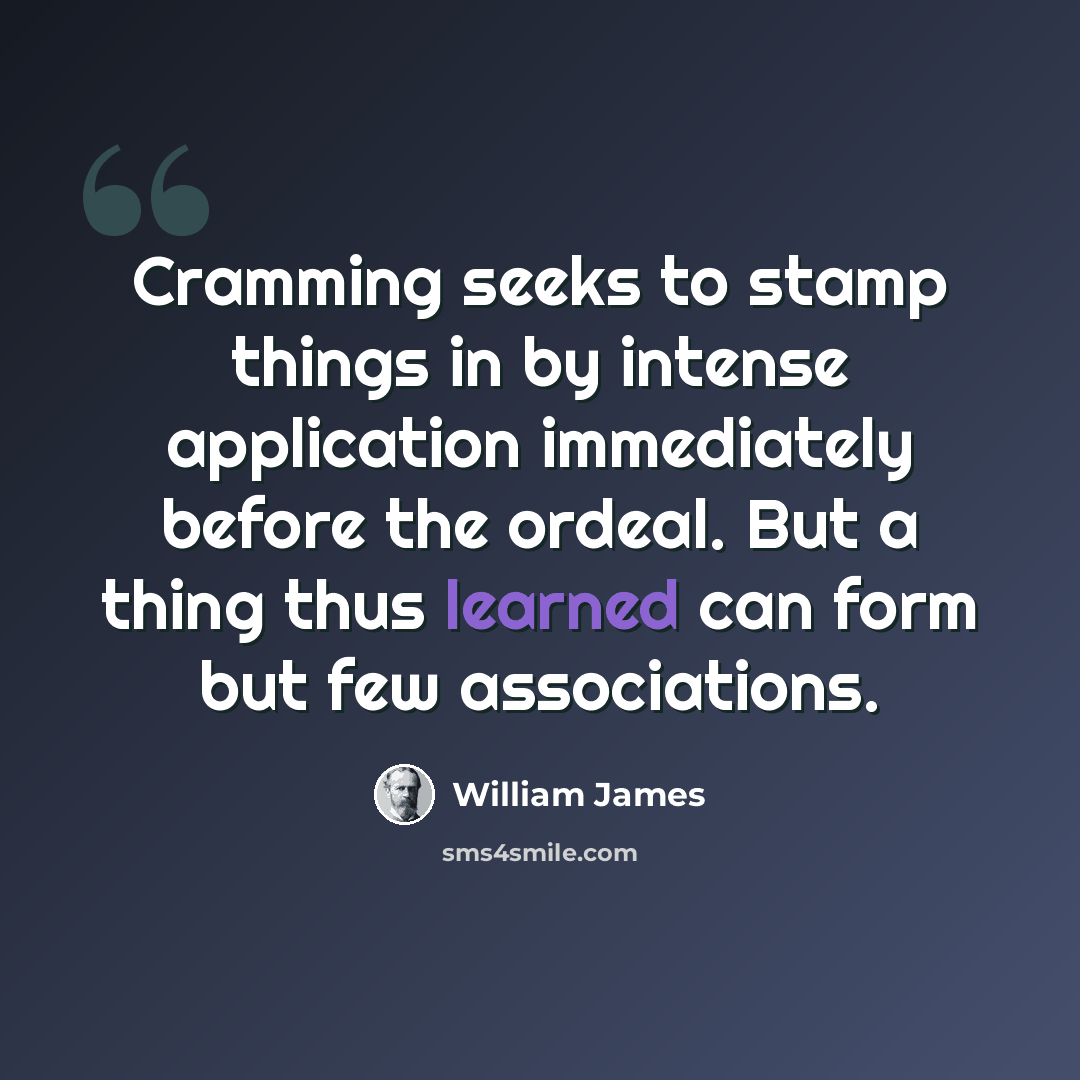“Cramming seeks to stamp things in by intense application immediately before the ordeal. But a thing thus learned can form but few associations.” quote by William James