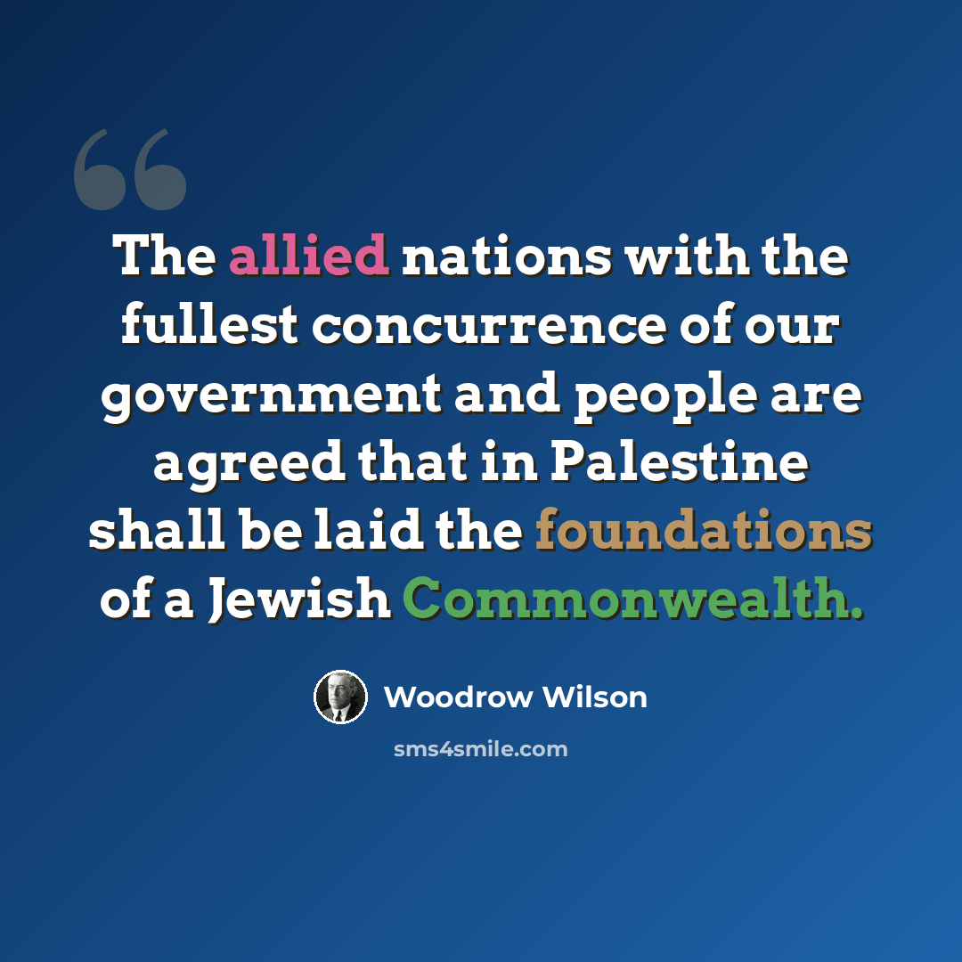 “The allied nations with the fullest concurrence of our government and people are agreed that in Palestine shall be laid the foundations of a Jewish Commonwealth.” quote by Woodrow Wilson