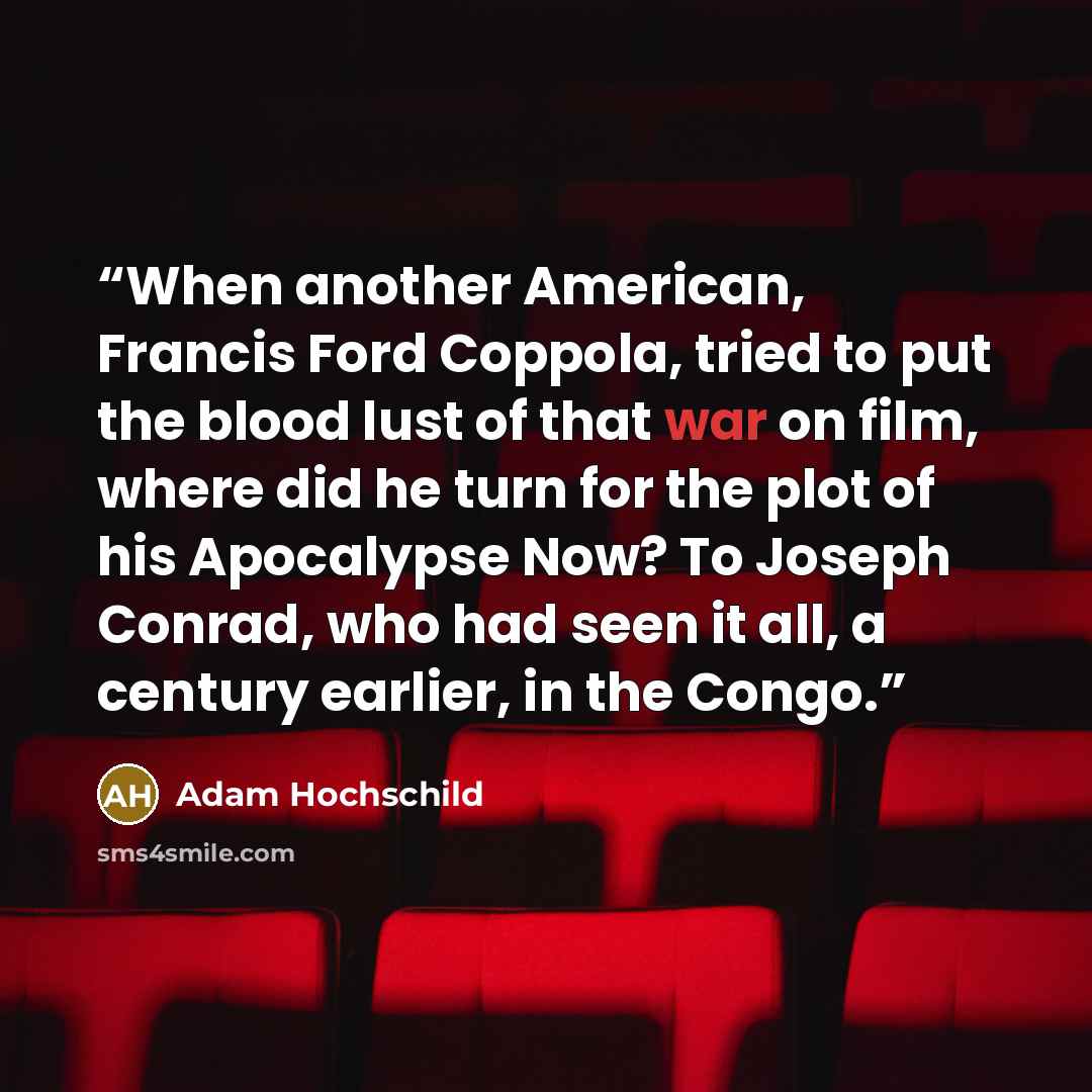 “When another American, Francis Ford Coppola, tried to put the blood lust of that war on film, where did he turn for the plot of his Apocalypse Now? To Joseph Conrad, who had seen it all, a century earlier, in the Congo.” quote by Adam Hochschild