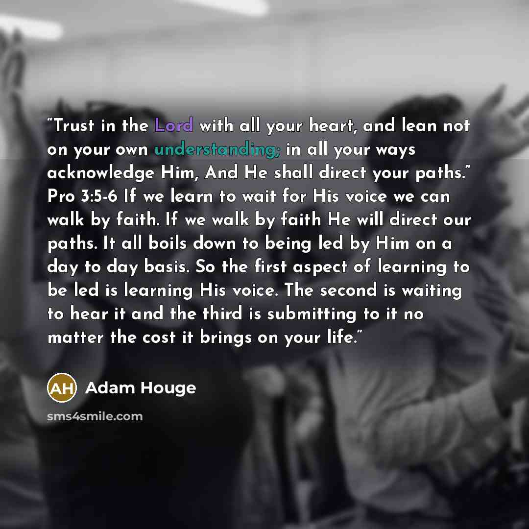 “Trust in the Lord with all your heart, and lean not on your own understanding; in all your ways acknowledge Him, And He shall direct your paths.” Pro 3:5-6 If we learn to wait for His voice we can walk by faith. If we walk by faith He will direct our paths. It all boils down to being led by Him on…” quote by Adam Houge