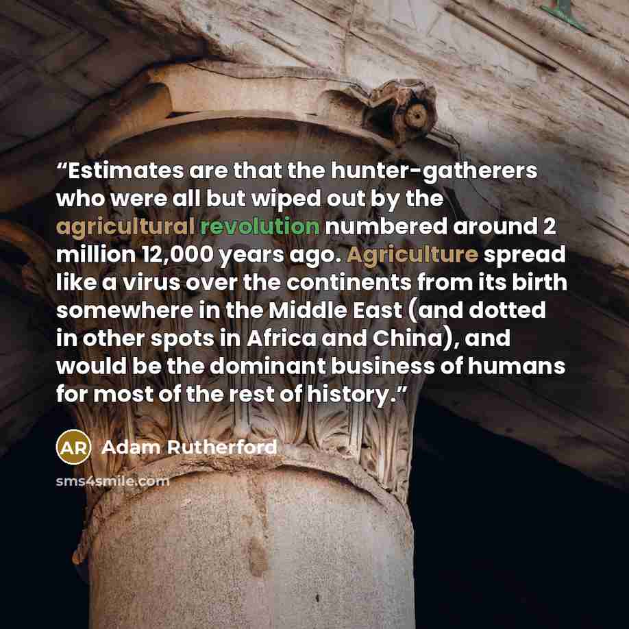 “Estimates are that the hunter-gatherers who were all but wiped out by the agricultural revolution numbered around 2 million 12,000 years ago. Agriculture spread like a virus over the continents from its birth somewhere in the Middle East (and dotted in other spots in Africa and China), and would…” quote by Adam Rutherford