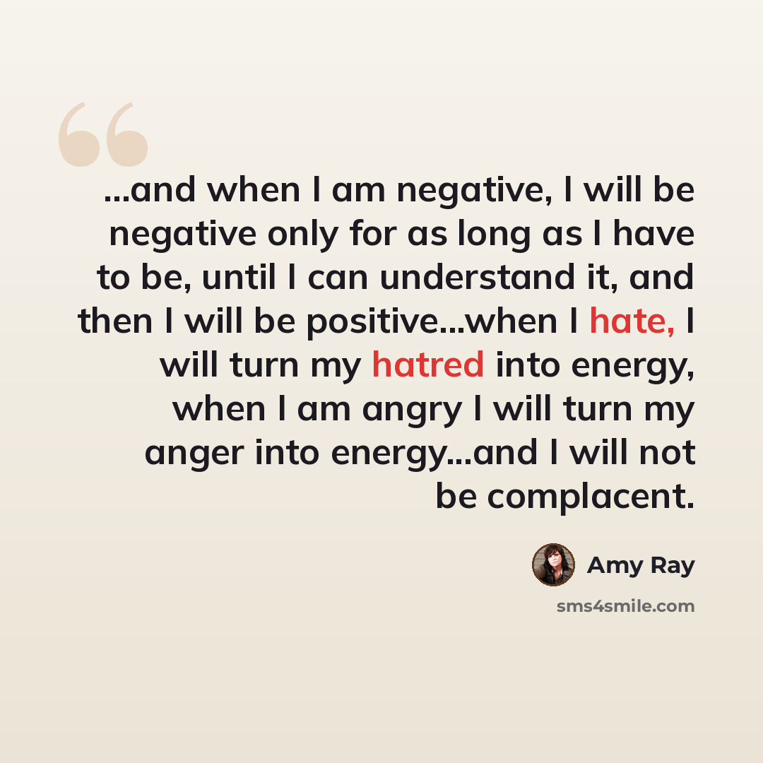 “...and when I am negative, I will be negative only for as long as I have to be, until I can understand it, and then I will be positive...when I hate, I will turn my hatred into energy, when I am angry I will turn my anger into energy...and I will not be complacent.” quote by Amy Ray