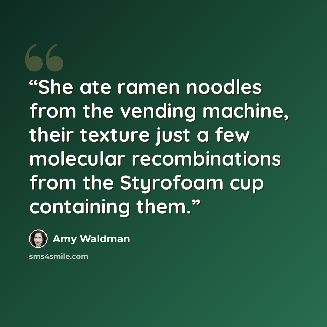 “She ate ramen noodles from the vending machine, their texture just a few molecular recombinations from the Styrofoam cup containing them.” quote by Amy Waldman