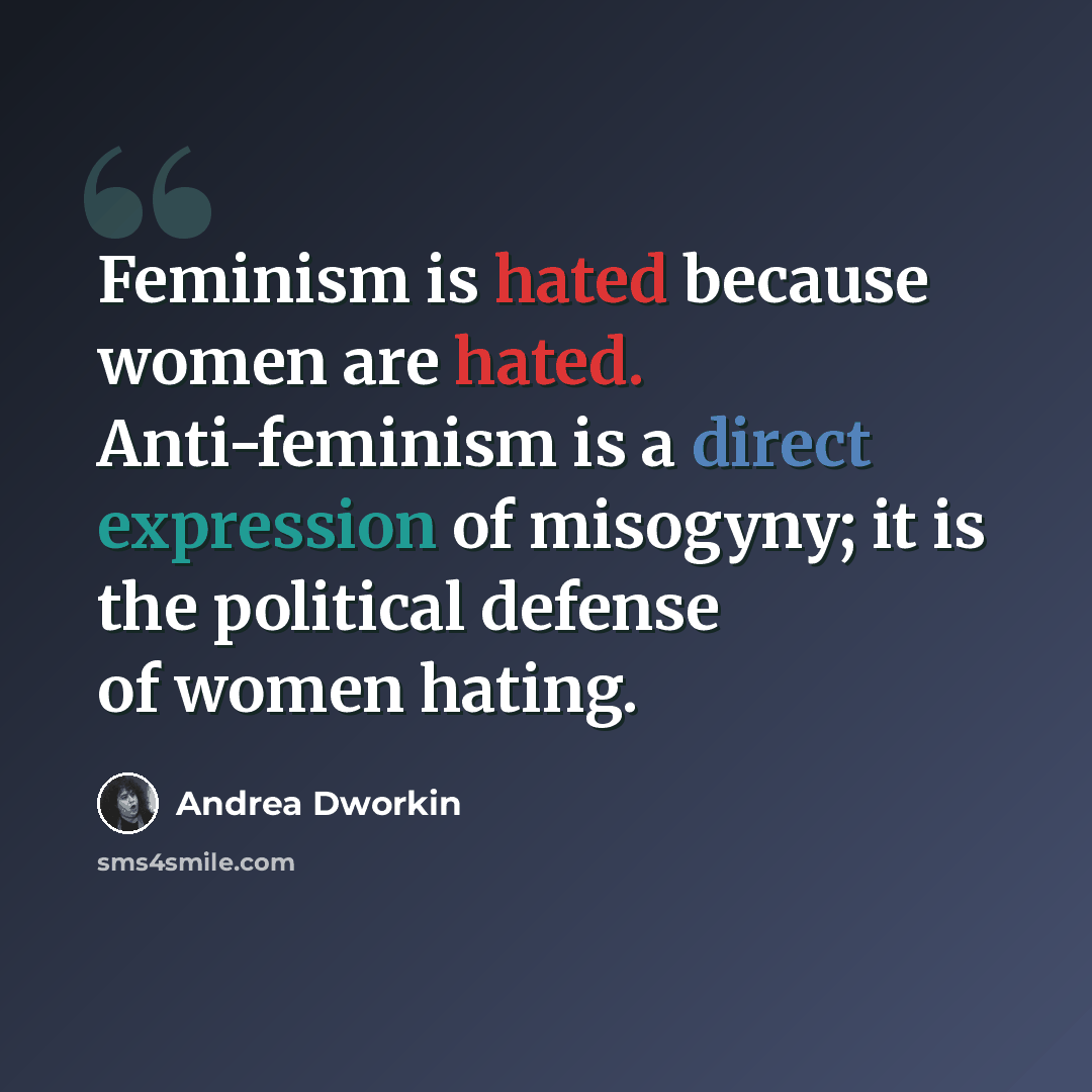 “Feminism is hated because women are hated. Anti-feminism is a direct expression of misogyny; it is the political defense of women hating.” quote by Andrea Dworkin