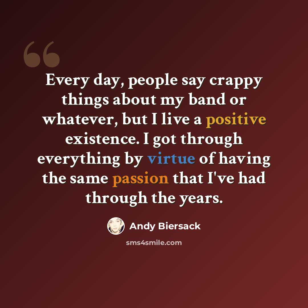 “Every day, people say crappy things about my band or whatever, but I live a positive existence. I got through everything by virtue of having the same passion that I've had through the years.” quote by Andy Biersack